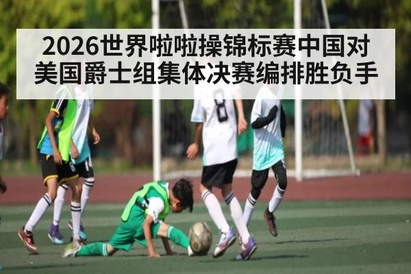 2026世界啦啦操锦标赛中国对美国爵士组集体决赛编排胜负手 - kaiyun
